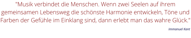 "Musik verbindet die Menschen. Wenn zwei Seelen auf ihrem gemeinsamen Lebensweg die schönste Harmonie entwickeln, Töne und Farben der Gefühle im Einklang sind, dann erlebt man das wahre Glück."         Immanuel Kant