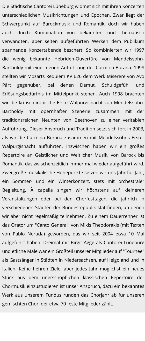 Die Städtische Cantorei Lüneburg widmet sich mit ihren Konzerten unterschiedlichen Musikrichtungen und Epochen. Zwar liegt der Schwerpunkt auf Barockmusik und Romantik, doch wir haben auch durch Kombination von bekannten und thematisch verwandten, aber selten aufgeführten Werken dem Publikum spannende Konzertabende beschert. So kombinierten wir 1997 die wenig bekannte Hebriden-Ouvertüre von Mendelssohn-Bartholdy mit einer neuen Aufführung der Carmina Burana. 1998 stellten wir Mozarts Requiem KV 626 dem Werk Miserere von Avo Pärt gegenüber, bei denen Demut, Schuldgefühl und Erlösungsbedürfnis im Mittelpunkt stehen. Auch 1998 brachten wir die kritisch-ironische Erste Walpurgisnacht von Mendelssohn-Bartholdy mit opernhafter Szenerie zusammen mit der traditionsreichen Neunten von Beethoven zu einer veritablen Aufführung. Dieser Anspruch und Tradition setzt sich fort in 2003, als wir die Carmina Burana zusammen mit Mendelssohns Erster Walpurgisnacht aufführten. Inzwischen haben wir ein großes Repertoire an Geistlicher und Weltlicher Musik, von Barock bis Romantik, das zwischenzeitlich immer mal wieder aufgeführt wird. Zwei große musikalische Höhepunkte setzen wir uns Jahr für Jahr, ein Sommer- und ein Winterkonzert, stets mit orchestraler Begleitung. À capella singen wir höchstens auf kleineren Veranstaltungen oder bei den Chorfesttagen, die jährlich in verschiedenen Städten der Bundesrepublik stattfinden, an denen wir aber nicht regelmäßig teilnehmen. Zu einem Dauerrenner ist das Oratorium "Canto General" von Mikis Theodorakis (mit Texten von Pablo Neruda) geworden, das wir seit 2004 etwa 10 Mal aufgeführt haben. Dreimal mit Birgit Agge als Cantorei Lüneburg und etliche Male war ein Großteil unserer Mitglieder auf "Tournee" als Gastsänger in Städten in Niedersachsen, auf Helgoland und in Italien. Keine hehren Ziele, aber jedes Jahr möglichst ein neues Stück aus dem unerschöpflichen klassischen Repertoire der Chormusik einzustudieren ist unser Anspruch, dazu ein bekanntes Werk aus unserem Fundus runden das Chorjahr ab für unseren gemischten Chor, der etwa 70 feste Mitglieder zählt.